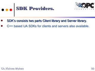 SDK Providers.SDK Providers.
SDK’s consists two parts Client library and Server library.SDK’s consists two parts Client library and Server library.
C++ based UA SDKs for clients and servers also available.
8080Ch.Vishwa MohanCh.Vishwa Mohan
 