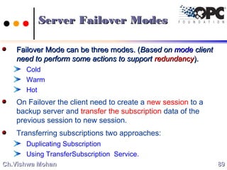 Server Failover ModesServer Failover Modes
Failover Mode can be three modes. (Failover Mode can be three modes. (Based onBased on modemode clientclient
need to perform some actions to supportneed to perform some actions to support redundancyredundancy).).
Cold
Warm
Hot
On Failover the client need to create a new session to a
backup server and transfer the subscription data of the
previous session to new session.
Transferring subscriptions two approaches:
Duplicating Subscription
Using TransferSubscription Service.
8989Ch.Vishwa MohanCh.Vishwa Mohan
 