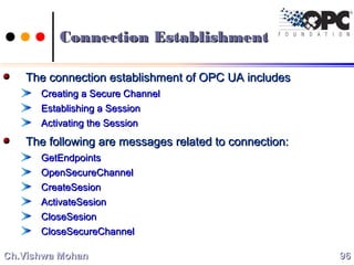 Connection EstablishmentConnection Establishment
The connection establishment of OPC UA includesThe connection establishment of OPC UA includes
Creating a Secure ChannelCreating a Secure Channel
Establishing a SessionEstablishing a Session
Activating the SessionActivating the Session
The following are messages related to connection:The following are messages related to connection:
GetEndpointsGetEndpoints
OpenSecureChannelOpenSecureChannel
CreateSesionCreateSesion
ActivateSesionActivateSesion
CloseSesionCloseSesion
CloseSecureChannelCloseSecureChannel
9696Ch.Vishwa MohanCh.Vishwa Mohan
 