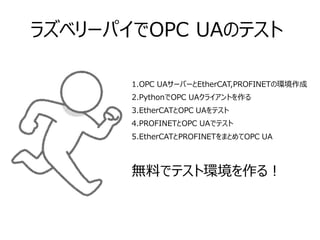 ラズベリーパイでOPC UAのテスト
1.OPC UAサーバーとEtherCAT,PROFINETの環境作成
2.PythonでOPC UAクライアントを作る
3.EtherCATとOPC UAをテスト
4.PROFINETとOPC UAでテスト
5.EtherCATとPROFINETをまとめてOPC UA
無料でテスト環境を作る！
 