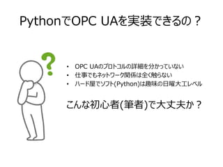 PythonでOPC UAを実装できるの？
• OPC UAのプロトコルの詳細を分かっていない
• 仕事でもネットワーク関係は全く触らない
• ハード屋でソフト(Python)は趣味の日曜大工レベル
こんな初心者(筆者)で大丈夫か？
 
