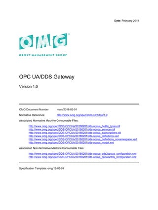 Date: February 2018
OPC UA/DDS Gateway
Version 1.0
OMG Document Number mars/2018-02-01
Normative Reference: http://www.omg.org/spec/DDS-OPCUA/1.0
Associated Normative Machine Consumable Files:
http://www.omg.org/spec/DDS-OPCUA/20180201/dds-opcua_builtin_types.idl
http://www.omg.org/spec/DDS-OPCUA/20180201/dds-opcua_services.idl
http://www.omg.org/spec/DDS-OPCUA/20180201/dds-opcua_subscriptions.idl
http://www.omg.org/spec/DDS-OPCUA/20180201/dds-opcua_definitions.xsd
http://www.omg.org/spec/DDS-OPCUA/20180201/dds-opcua_definitions_nonamespace.xsd
http://www.omg.org/spec/DDS-OPCUA/20180201/dds-opcua_model.xmi
Associated Non-Normative Machine Consumable Files:
http://www.omg.org/spec/DDS-OPCUA/20180201/dds-opcua_dds2opcua_configuration.xml
http://www.omg.org/spec/DDS-OPCUA/20180201/dds-opcua_opcua2dds_configuration.xml
Specification Template: omg/16-05-01
 