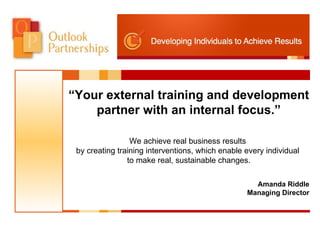 “ Your external training and development partner with an internal focus.” We achieve real business results  by creating training interventions, which enable every individual  to make real, sustainable changes. Amanda Riddle Managing Director 