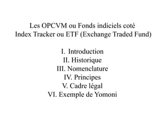 Les OPCVM ou Fonds indiciels coté
Index Tracker ou ETF (Exchange Traded Fund)
I. Introduction
II. Historique
III. Nomenclature
IV. Principes
V. Cadre légal
VI. Exemple de Yomoni
 