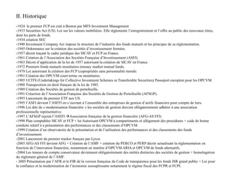 II. Historique
-1924 le premier FCP est créé à Boston par MFS Investment Management
-1933 Securities Act (US). Loi sur les valeurs mobilières. Elle réglemente l’enregistrement et l‘offre au public des nouveaux titres,
dont les parts de fonds.
-1934 création SEC
-1940 Investment Company Act impose la structure de l’industrie des fonds mutuels et les principes de sa réglementation.
-1945 Ordonnance sur la création des sociétés d’investissement fermées.
-1957 décret traçant le cadre juridique des SICAV et FCP en France.
-1961 Création de l’Association des Sociétés Française d’Investissement (ASFI).
-1963 Décret d’application de la loi de 1957 autorisant la création de SICAV en France.
-1972 Premiers fonds mutuels monétaires (money market mutual funds.
-1979 Loi autorisant la création des FCP (copropriétés sans personnalité morale.
-1981 Création des OPCVM court terme ou monétaires.
-1985 UCITS (Undertakings for Collective Investment Schemes in Transferable Securities) Passeport européen pour les OPCVM.
-1988 Transposition en droit français de la loi de 1985.
-1989 Création des Sociétés de gestion de portefeuille.
-1991 Créaction de l’Association Française des Sociétés de Gestion de Portefeuille (AFSGP).
-1993 Lancement du premier ETF aux US.
-1995 l’ASFI devient l’ASFFI en s’ouvrant à l’ensemble des entreprises de gestion d’actifs financiers pour compte de tiers.
-1996 Loi dite de « modernisation financière » les sociétés de gestion doivent obligatoirement adhérer à une association
professionnelle représentative.
-1997 L’AFSGP rejoint l’ASFFI Association française de la gestion financière (AFG-AS FFI)
-1998 Plan comptables SICAV et FCP + loi Autorisant OPCVM à compartiments et allègement des procédures + code de bonne
conduite relatif à a présentation des performances et des classements d’OPCVM.
-1999 Création d’un observatoire de la présentation et de l’utilisation des performances et des classements des fonds
d’investissement.
-2001 Lancement du premier tracker français par Lyxor.
-2003 AFG-AS FFI devient AFG + Création de l’AMF + création du PERCO et PERP décret actualisant la réglementation en
fonction de l’innovation financière, notamment en matière d’OPCVM ARIA et OPCVM de fonds alternatifs.
-2004 Les teneurs de compte conservateur deviennent obligatoirement des entités distinctes des sociétés de gestion + homologation
du règlement général de l’AMF.
- 2005 Présentation par l’AFR et le FIR de la version française du Code de transparence pour les fonds ISR grand public + Loi pour
la confiance et la modernisation de l’économie assouplissante notamment le régime fiscal des FCPR et FCPI.
 