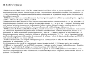 II. Historique (suite)
-2006 Instruction de l’AMF relative aux SGP et aux PSI habilités à exercer une activité de gestion de portefeuille + Livre blance sur
l’amélioration du cadre régissant le marché unique des fonds d’investissement + Ordonnance définissant le cadre juridique des OPCI
+ Charte professionnelle de bonnes pratiques fixant le cadre de rémunération par les sociétés de gestion des services fournis par les
intermédiaires de marché.
-2007 Ordonnance relative aux marchés d’instruments financiers + premiers agréments habilitant les sociétés de gestion à la gestion
d’OPCI + Publication du rapport Adhémar par l’AMF.
-2008 Instruction de l’AMF précisant les règles de bonne conduite applicables à la commercialisation des OPCVM et des OPCI + loi
de modernisation de l’économie + décret modifiant les règles applicables aux OPC, SICAF et SGP + Ordonnance réformant le cadre
de la gestion d’actifs pour compte de tiers + Ordonnance de Codes de conduite régissant les rapports entre les producteurs et les
distributeurs en matière de commercialisation d’instruments financiers, de produits d’épargne et d’assurance vie.
-2009 Instauration du Haut Conseil Certificateur de Place, suite à la mise en place du dispositif relatif à la certification professionnelle
des connaissances réglementaires des professionnels des activités de marché + La CE adopte une proposition de directive sur les
gestionnaires de fonds d’investissement alternatifs (AIFMs) + le Conseil de l’UE adopte a proposition de directive UCITS IV+ la
Commission européenne lance une consultation publique sur la fonction de dépositaire d’OPCVM + mise en place du dispositif de
certification des connaissances réglementaires de professionnels de la finance + refonte du règlement de déontologie des OPCVM et
de la gestion individualisé sous mandat de l’AFG.
-2010 Nouvelle version du Code européen de transparence pour les fonds ISR ouverts au public AFG/FIR + Directive sur les
gestionnaires de fonds alternatifs (AIFM).
-2011 Adoption de la directive AIFM + autorisation de commercialisation des fonds UCITS IV dans tous les pays européens.
-2012 Entrée en vigueur du DICI pour les OPCVM coordonnées + règlement européen European Markets Infrastructure Regulation
(EMIR) sur les produits dérivés de gré à gré, les contreparties centrales et les référentiels centraux.
-2013 ESMA publie ses recommandations sur la rémunération des gérants de fonds + ESMA publie ses recommandations sur les
obligations de reporting pour les FIA + Transposition de la directive AIFM qui modifie le règlement général de l’AMF précisant les
règles des FIA et des OPCVM.
 