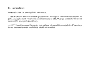 III. Nomenclature
Deux types d’OPCVM sont disponibles sur le marché :
-La SICAV (Société d’Investissement à Capital Variable) : enveloppe de valeurs mobilières émettant des
parts. Avec ce placement, l’investisseur devient actionnaire de la SICAV, ce qui lui permet d’être convié
aux assemblée générales. Liquidité totale.
-Le FCP (Fonds Commun de Placement) : portefeuille de valeurs mobilières mutualisées. L’investisseur
devient porteur de parts sans possibilité de contrôle sur sa gestion.
 