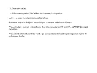 III. Nomenclature
Les différentes catégories d’OPCVM en fonction des styles de gestion :
-Active : le gérant choisit parmi un panel de valeurs.
-Passive ou indicielle : l’objectif est de répliquer exactement un indice de référence.
-Via des trackers : indiciels cotés en bourse donc négociables (Lyxor ETF CAC40 /Le SGAM ETF Leveraged
CAC 40TM).
-Via des fonds alternatifs ou Hedge Funds : qui appliquent une stratégie très précise pour un objectif de
performance absolue.
 