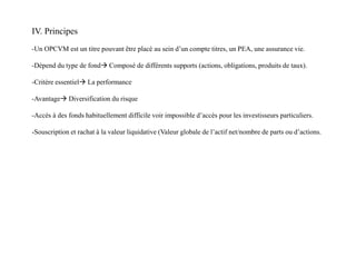 IV. Principes
-Un OPCVM est un titre pouvant être placé au sein d’un compte titres, un PEA, une assurance vie.
-Dépend du type de fond Composé de différents supports (actions, obligations, produits de taux).
-Critère essentiel La performance
-Avantage Diversification du risque
-Accès à des fonds habituellement difficile voir impossible d’accès pour les investisseurs particuliers.
-Souscription et rachat à la valeur liquidative (Valeur globale de l’actif net/nombre de parts ou d’actions.
 