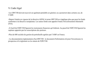 V. Cadre légal
-Les OPCVM doivent recevoir un agrément préalable en général, ou a posteriori dans certains cas, de
l’AMF.
-Depuis l'entrée en vigueur de la directive AIFM, le terme OPCVM ne s'applique plus que pour les fonds
conformes à la directive européenne. Les autres fonds sont appelés Fonds d’Investissement Alternatifs
(FIA).
-À l'actif de l'OPCVM figurent les instruments financiers qu'il détient. Au passif de l'OPCVM figurent les
capitaux apportés par les souscriptions des porteurs.
-Plus de 600 sociétés de gestion de portefeuille agréées par l’AMF en France.
- La documentation règlementaire d'un OPCVM : le document d'information clé pour l'investisseur, le
prospectus et le règlement ou les statuts de l'OPCVM.
 