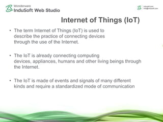 Internet of Things (IoT)
• The term Internet of Things (IoT) is used to
describe the practice of connecting devices
through the use of the Internet.
• The IoT is already connecting computing
devices, appliances, humans and other living beings through
the Internet.
• The IoT is made of events and signals of many different
kinds and require a standardized mode of communication
 