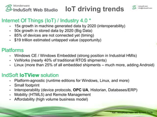 IoT driving trends
Internet Of Things (IoT) / Industry 4.0 *
- 15x growth in machine generated data by 2020 (interoperability)
- 50x growth in stored data by 2020 (Big Data)
- 85% of devices are not connected yet (timing)
- $19 trillion estimated untapped value (opportunity)
Platforms
- Windows CE / Windows Embedded (strong position in Industrial HMIs)
- VxWorks (nearly 40% of traditional RTOS shipments)
- Linux (more than 25% of all embedded shipments – much more, adding Android)
IndSoft IoTView solution
- Platform-agnostic (runtime editions for Windows, Linux, and more)
- Small footprint
- Interoperability (device protocols, OPC UA, Historian, Databases/ERP)
- Mobility (HTML5) and Remote Management
- Affordability (high volume business model)
* Ref.: WindRiver Helix 360 System Tools
 