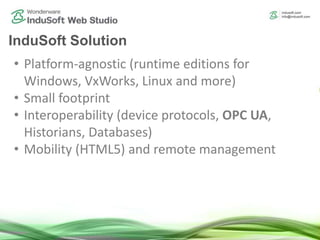 InduSoft Solution
• Platform-agnostic (runtime editions for
Windows, VxWorks, Linux and more)
• Small footprint
• Interoperability (device protocols, OPC UA,
Historians, Databases)
• Mobility (HTML5) and remote management
 