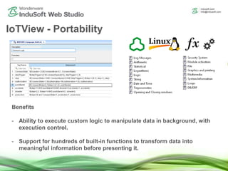 IoTView - Portability
Benefits
- Ability to execute custom logic to manipulate data in background, with
execution control.
- Support for hundreds of built-in functions to transform data into
meaningful information before presenting it.
 