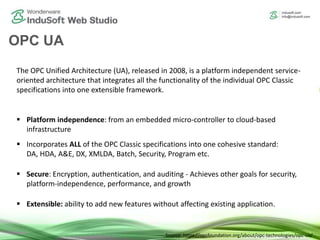 OPC UA
The OPC Unified Architecture (UA), released in 2008, is a platform independent service-
oriented architecture that integrates all the functionality of the individual OPC Classic
specifications into one extensible framework.
 Platform independence: from an embedded micro-controller to cloud-based
infrastructure
 Incorporates ALL of the OPC Classic specifications into one cohesive standard:
DA, HDA, A&E, DX, XMLDA, Batch, Security, Program etc.
 Secure: Encryption, authentication, and auditing - Achieves other goals for security,
platform-independence, performance, and growth
 Extensible: ability to add new features without affecting existing application.
Source: https://opcfoundation.org/about/opc-technologies/opc-ua/
 