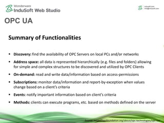 OPC UA
Summary of Functionalities
 Discovery: find the availability of OPC Servers on local PCs and/or networks
 Address space: all data is represented hierarchically (e.g. files and folders) allowing
for simple and complex structures to be discovered and utilized by OPC Clients
 On-demand: read and write data/information based on access-permissions
 Subscriptions: monitor data/information and report-by-exception when values
change based on a client’s criteria
 Events: notify important information based on client’s criteria
 Methods: clients can execute programs, etc. based on methods defined on the server
Source: https://opcfoundation.org/about/opc-technologies/opc-ua/
 