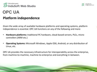 OPC UA
Platform independence
Given the wide array of available hardware platforms and operating systems, platform
independence is essential. OPC UA functions on any of the following and more:
• Hardware platforms: traditional PC hardware, cloud-based servers, PLCs, micro-
controllers (ARM etc.)
• Operating Systems: Microsoft Windows, Apple OSX, Android, or any distribution of
Linux, etc.
OPC UA provides the necessary infrastructure for interoperability across the enterprise,
from machine-to-machine, machine-to-enterprise and everything in-between.
Source: https://opcfoundation.org/about/opc-technologies/opc-ua/
 
