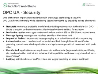OPC UA - Security
One of the most important considerations in choosing a technology is security.
OPC UA is firewall-friendly while addressing security concerns by providing a suite of controls:
• Transport: numerous protocols are defined providing options such as the ultra-fast OPC-
binary transport or the more universally compatible SOAP-HTTPS, for example
• Session Encryption: messages are transmitted securely at 128 or 256 bit encryption levels
• Message Signing: messages are received exactly as they were sent
• Sequenced Packets: exposure to message replay attacks is eliminated with sequencing
• Authentication: each UA client and server is identified through OpenSSL certificates
providing control over which applications and systems are permitted to connect with each
other
• User Control: applications can require users to authenticate (login credentials, certificate,
etc.) and can further restrict and enhance their capabilities with access rights and address-
space “views”
• Auditing: activities by user and/or system are logged providing an access audit trail
Source: https://opcfoundation.org/about/opc-technologies/opc-ua/
 