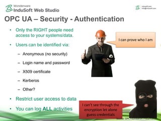 OPC UA – Security - Authentication
• Only the RIGHT people need
access to your systems/data.
• Users can be identified via:
– Anonymous (no security)
– Login name and password
– X509 certificate
– Kerberos
– Other?
• Restrict user access to data
• You can log ALL activities
I can prove who I am
I can’t see through the
encryption let alone
guess credentials
Source: OPC Foundation Presentation
 