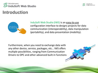 Introduction
InduSoft Web Studio (IWS) is an easy-to-use
configuration interface to designs projects for data
communication (interoperability), data manipulation
(portability), and data presentation (mobility).
Furthermore, when you need to exchange data with
any other device, service, packages, etc… IWS offers
multiple possibilities, ranging from Communication
Drivers to OPC and other advanced built-in functions
 
