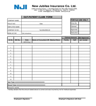 OUT-PATIENT CLAIM FORM
COMPANY NAME:                                                                                FOR NJI USE ONLY
POLICY NO :                                    Date:                                         Entry No.

EMPLOYEE NAME:                                                                               Claimed :

COMPANY ID NO:                                 NJI-INSURED-ID                                Approved :

BANK A/C NO:         (Not compulsory)                                                        Deduction:


                                                                                    Claimed Amount        NJI Approved
 Sr.No    Bill No.        Date     Name of Consultant OR Medical Store            Family        Self       per receipt
                      ( dd/mm/yy )


   1

   2

   3

   4

   5

   6

   7

   8

   9

   10

   11

   12

Sub Total =================================>
Grand Total ================================>
Amount in words :
I hereby declare that the amount stated above is correct and was incurred by me for medical expenses.




         Employee's Signature                                              Employer's Signature with Seal
 