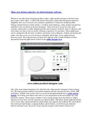 Make your buttons attractive via button designer software.
Whenever one talks about designing products online, online product designer is the first name
that comes to their minds. Loaded with features that make your product designing experience
delightful, these set of tools give you immense capabilities to flaunt your designing skills.
Getting together the best of both worlds i.e. Fashion and technology, online product designer has
embarked a new revolution in product designing. These tools have also given some great
exposure and benefits to online shopping portals and ecommerce websites. Easy to integrate with
your online cart, these tools are surely a fantastic experience for customers. These applications
can be configured with all major ecommerce platforms such as Magento, shopify, prestashop and
others. Also these tools are cross browser compatible which helps you to juggle between
browsers easily. The responsiveness of these tools adds up to the overall feasibility of these
spectacular designing applications offered by the online designer tool.
One of the most unique designing tools offered by the online product designer is button design
tool. The button design software is powerful designing software powered by Flex, AJAX, PHP
and jQuery. Exhibit your creative style as you get an unsurpassed platform to create custom
buttons. Now bring your buttons into notice as you design them in the most unique way and
interactive manner. Choose from a number of pre existing designs from the library or simply
upload your own from your PC using the easy upload option. The button design application helps
you to create fully customized buttons which match your apparels and clothing. Not only buttons
but custom pin back badges, campaign buttons, photo buttons, event buttons, promotional
buttons and much more, all can be evenly enjoyed using the online button software tool.
 