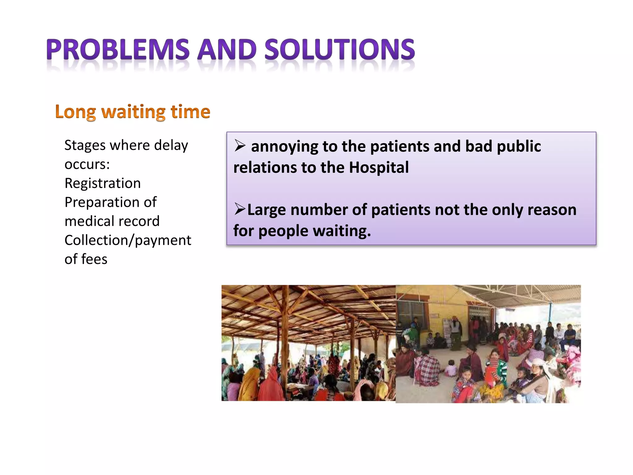  annoying to the patients and bad public
relations to the Hospital
Large number of patients not the only reason
for people waiting.
Stages where delay
occurs:
Registration
Preparation of
medical record
Collection/payment
of fees
 