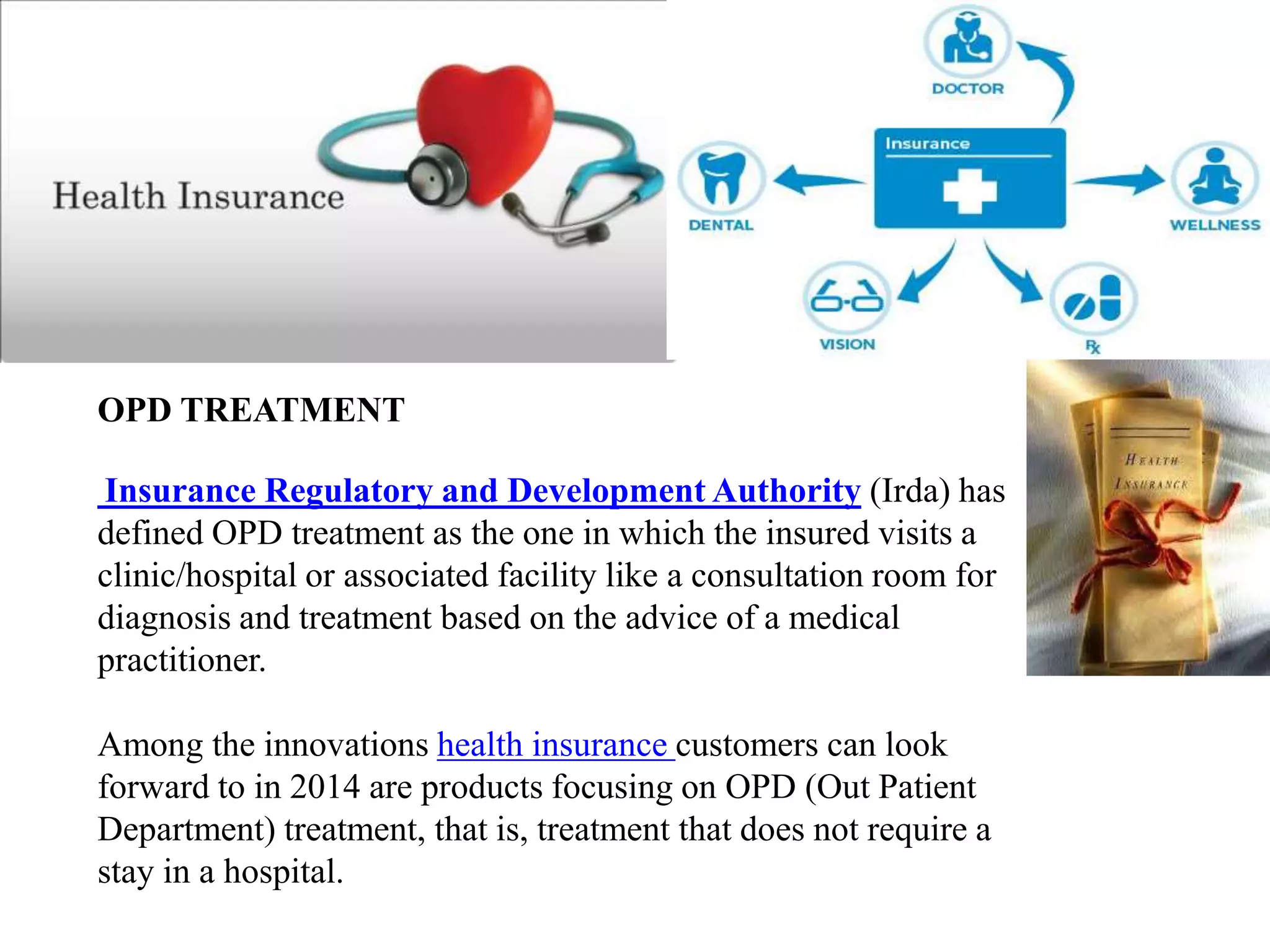 OPD TREATMENT
Insurance Regulatory and Development Authority (Irda) has
defined OPD treatment as the one in which the insured visits a
clinic/hospital or associated facility like a consultation room for
diagnosis and treatment based on the advice of a medical
practitioner.
Among the innovations health insurance customers can look
forward to in 2014 are products focusing on OPD (Out Patient
Department) treatment, that is, treatment that does not require a
stay in a hospital.
 