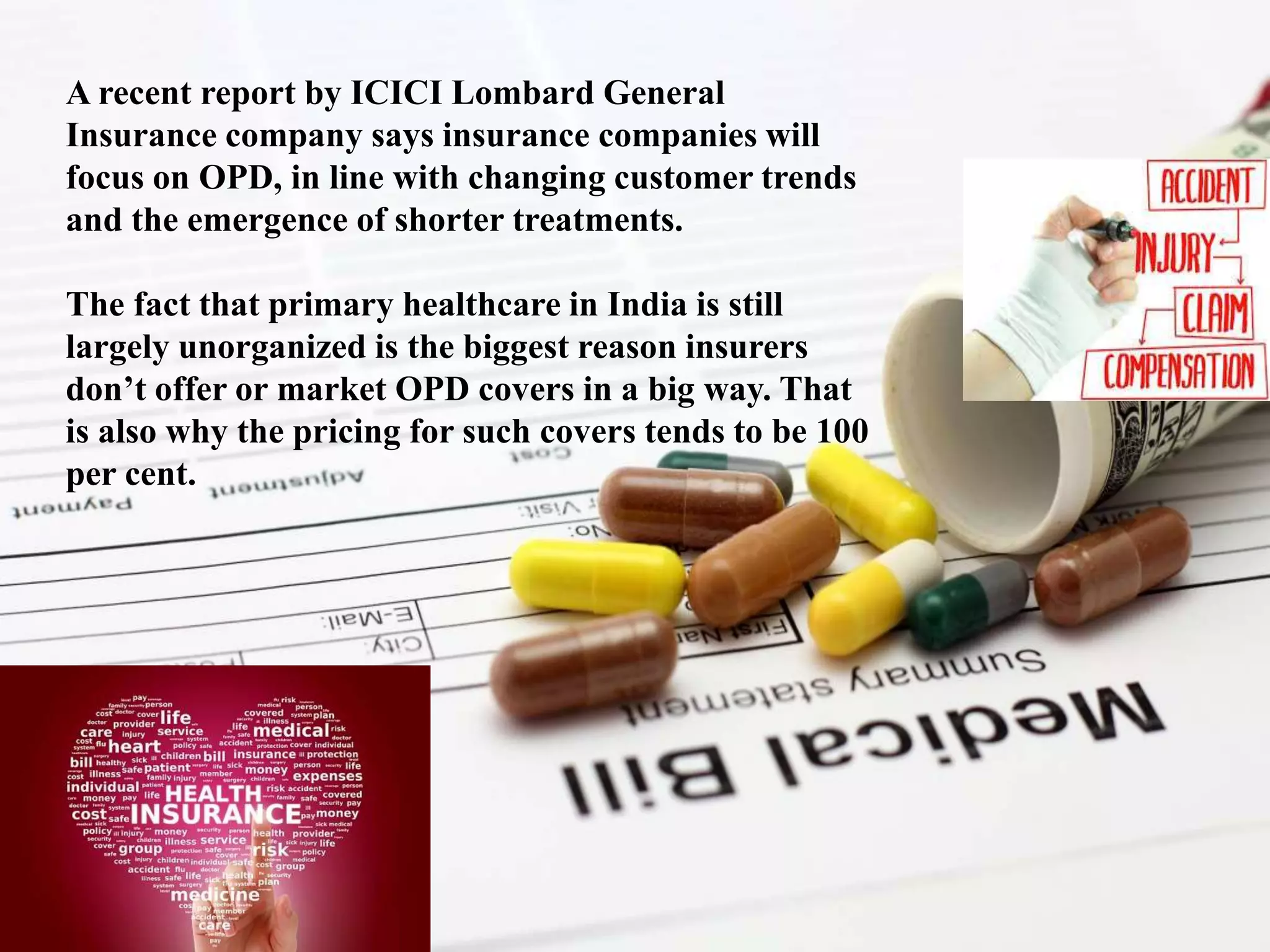 A recent report by ICICI Lombard General
Insurance company says insurance companies will
focus on OPD, in line with changing customer trends
and the emergence of shorter treatments.
The fact that primary healthcare in India is still
largely unorganized is the biggest reason insurers
don’t offer or market OPD covers in a big way. That
is also why the pricing for such covers tends to be 100
per cent.
 