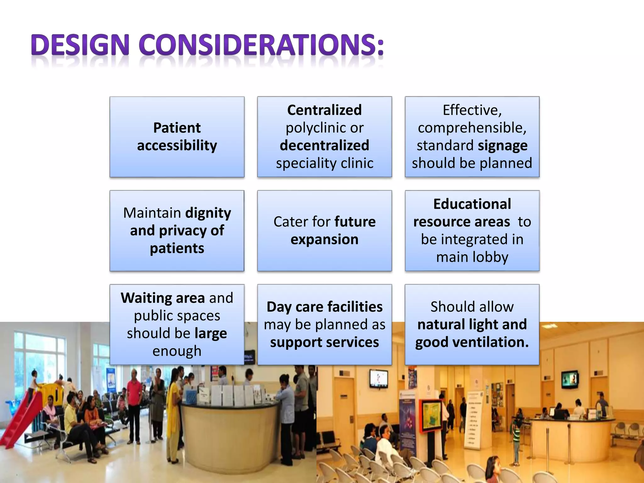 Patient
accessibility
Centralized
polyclinic or
decentralized
speciality clinic
Effective,
comprehensible,
standard signage
should be planned
Maintain dignity
and privacy of
patients
Cater for future
expansion
Educational
resource areas to
be integrated in
main lobby
Waiting area and
public spaces
should be large
enough
Day care facilities
may be planned as
support services
Should allow
natural light and
good ventilation.
 