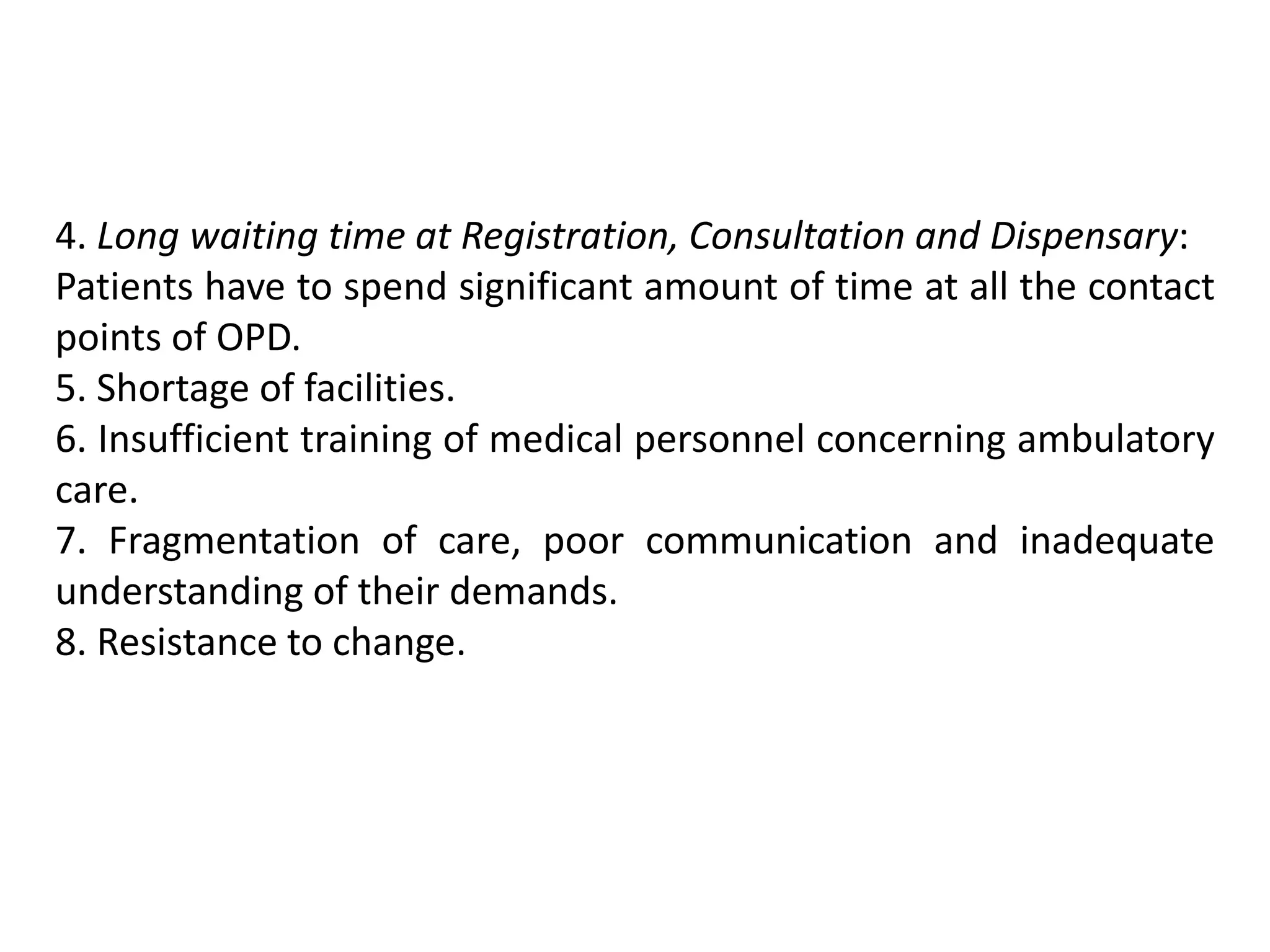 4. Long waiting time at Registration, Consultation and Dispensary:
Patients have to spend significant amount of time at all the contact
points of OPD.
5. Shortage of facilities.
6. Insufficient training of medical personnel concerning ambulatory
care.
7. Fragmentation of care, poor communication and inadequate
understanding of their demands.
8. Resistance to change.
 
