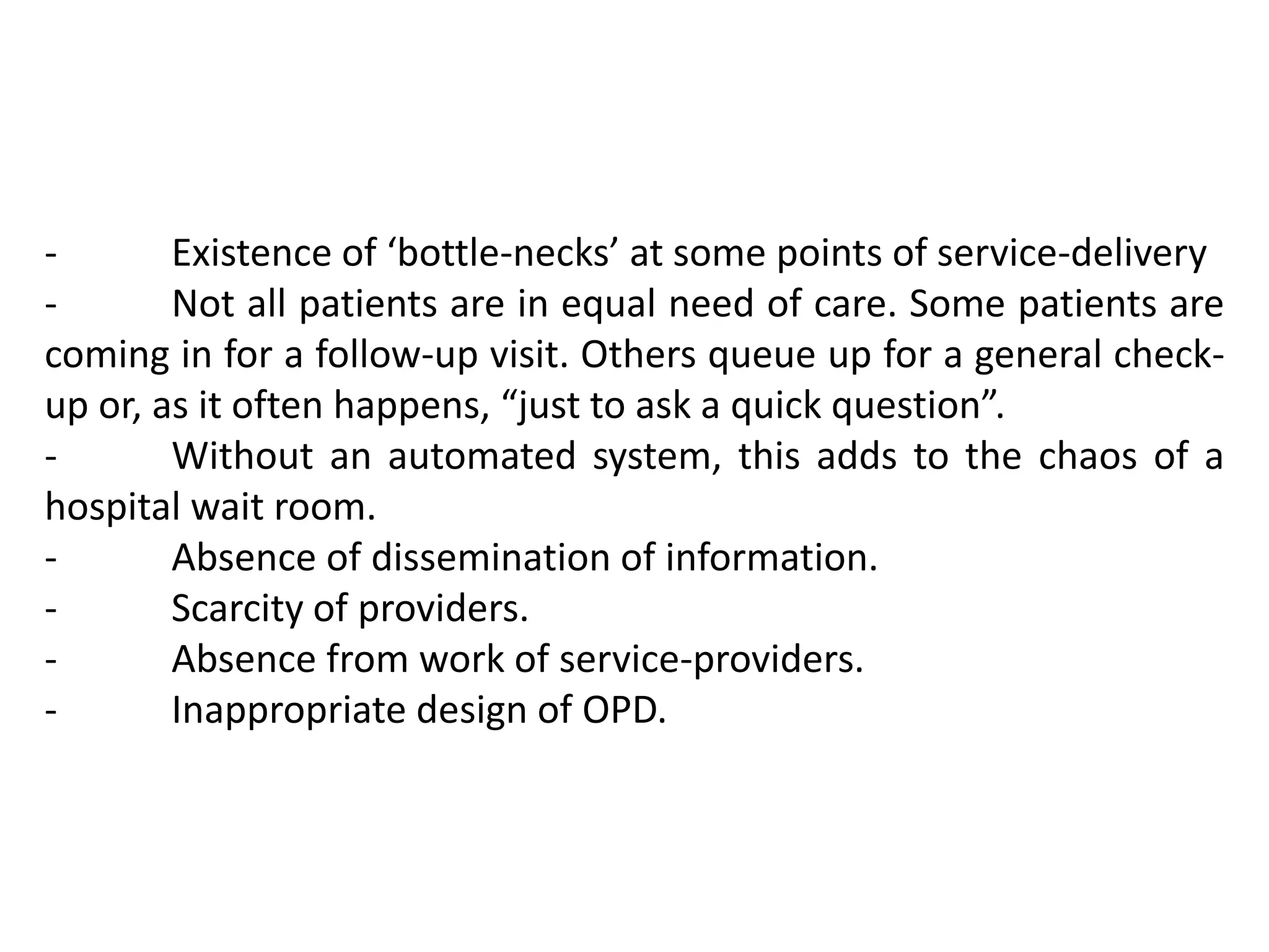- Existence of ‘bottle-necks’ at some points of service-delivery
- Not all patients are in equal need of care. Some patients are
coming in for a follow-up visit. Others queue up for a general check-
up or, as it often happens, “just to ask a quick question”.
- Without an automated system, this adds to the chaos of a
hospital wait room.
- Absence of dissemination of information.
- Scarcity of providers.
- Absence from work of service-providers.
- Inappropriate design of OPD.
 