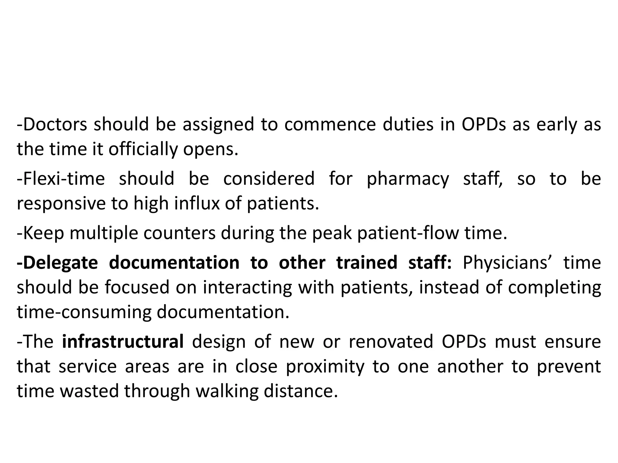 -Doctors should be assigned to commence duties in OPDs as early as
the time it officially opens.
-Flexi-time should be considered for pharmacy staff, so to be
responsive to high influx of patients.
-Keep multiple counters during the peak patient-flow time.
-Delegate documentation to other trained staff: Physicians’ time
should be focused on interacting with patients, instead of completing
time-consuming documentation.
-The infrastructural design of new or renovated OPDs must ensure
that service areas are in close proximity to one another to prevent
time wasted through walking distance.
 