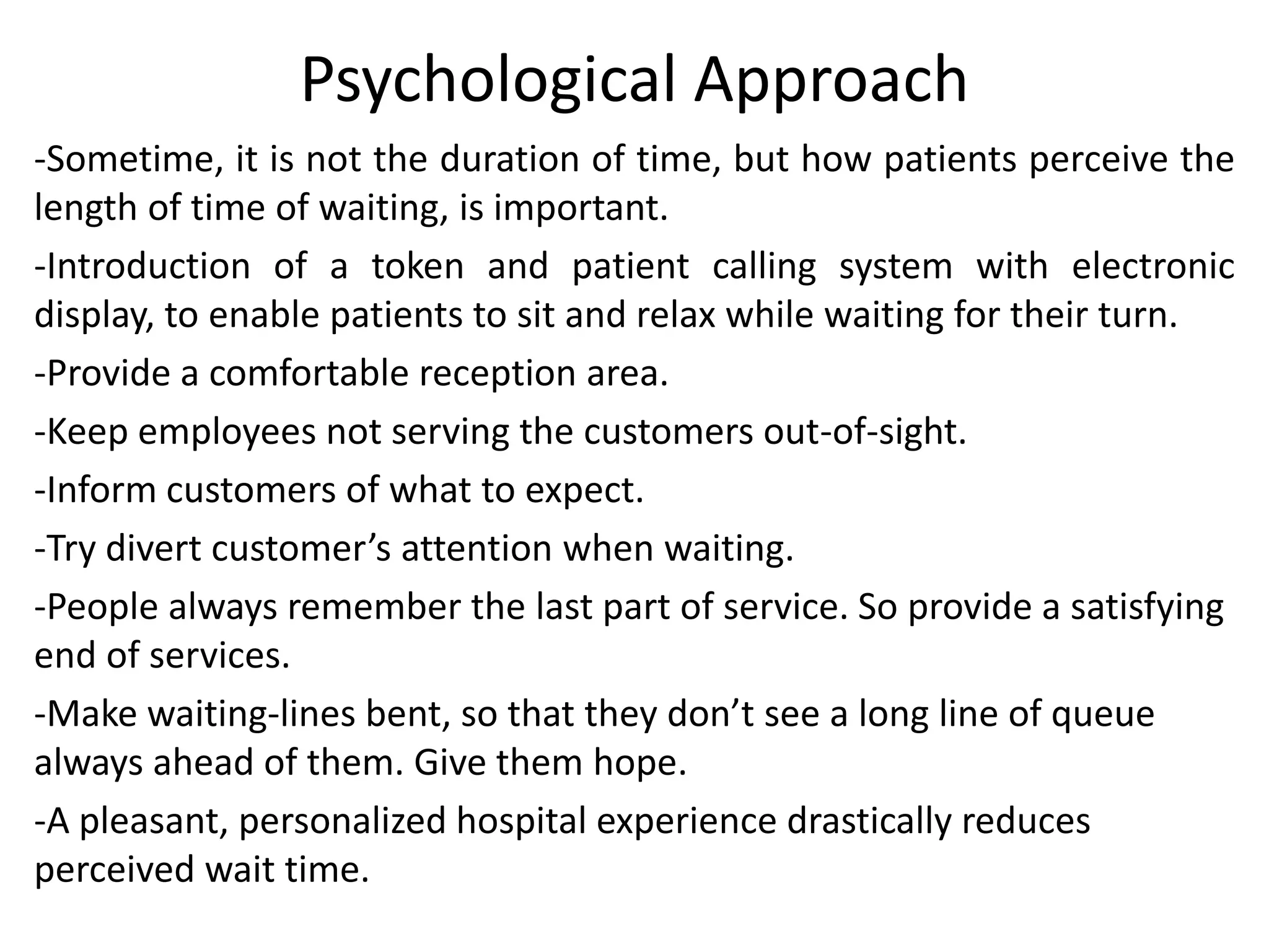 Psychological Approach
-Sometime, it is not the duration of time, but how patients perceive the
length of time of waiting, is important.
-Introduction of a token and patient calling system with electronic
display, to enable patients to sit and relax while waiting for their turn.
-Provide a comfortable reception area.
-Keep employees not serving the customers out-of-sight.
-Inform customers of what to expect.
-Try divert customer’s attention when waiting.
-People always remember the last part of service. So provide a satisfying
end of services.
-Make waiting-lines bent, so that they don’t see a long line of queue
always ahead of them. Give them hope.
-A pleasant, personalized hospital experience drastically reduces
perceived wait time.
 