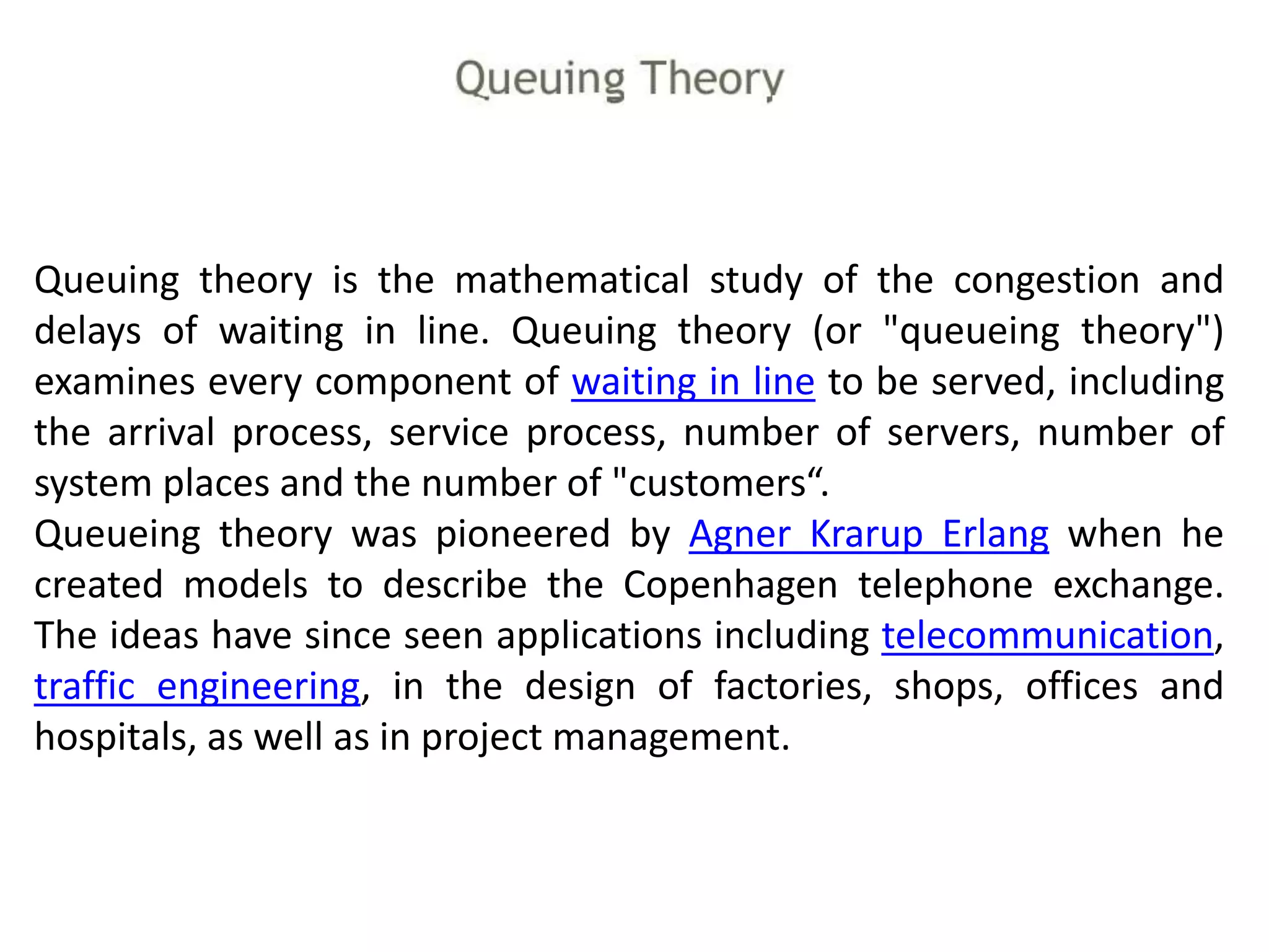 Queuing theory is the mathematical study of the congestion and
delays of waiting in line. Queuing theory (or "queueing theory")
examines every component of waiting in line to be served, including
the arrival process, service process, number of servers, number of
system places and the number of "customers“.
Queueing theory was pioneered by Agner Krarup Erlang when he
created models to describe the Copenhagen telephone exchange.
The ideas have since seen applications including telecommunication,
traffic engineering, in the design of factories, shops, offices and
hospitals, as well as in project management.
 