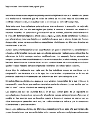 Replantearse cómo dar la clase y para quién.
A continuación redactaré aspectos que me parecieron importantes rescatar de la lectura ya que
esta menciona la relevancia que ha tenido el cambio de los años hasta la actualidad. Los
cambios en la educación, en la evolución de la tecnología así como otros aspectos.
Esta lectura me hace reflexionar principalmente acerca de cómo la educación ha mejorado,
implementando año tras año estrategias que ayuden al maestro a transmitir una enseñanza
eficaz de acuerdo a las condiciones y necesidades de los alumnos, así como también involucro
la evolución de la tecnología que ahora nos acompaña y nos ha traído beneficios y facilidades
para el manejo de recursos didácticos y posibilidades para que el alumno tenga más fuentes
de consulta y apoyo para desarrollar sus capacidades y habilidades en diferentes ámbitos; no
solamente en el escolar.
Aunque es importante resaltar que de acuerdo al año en que nos encontremos, remontándonos
a los años anteriores los modos en que aprendimos, pensamos y actuamos son diferentes. La
educación ha traído consigo muchas modificaciones, con respecto fueron pasando los
tiempos, venimos arrastrando la enseñanza de forma conductista, tradicionalista y actualmente
tratamos de llevarla a los alumnos de una manera constructivista; de acuerdo a las necesidades
que la sociedad necesita para desempeñarse en ámbitos laborales y poder subsistir.
Ahora bien la Inteligencia que cada uno de los individuos posee se manifiesta en la
comprensión que tenemos acerca de algo, las experiencias complementan las formas de
pensar de cada uno así de esta forma en ocasiones se dice “eres inteligente o no”.
En realidad las experiencias nos ayudan a tener visiones más amplias de lo que vivimos y la
comprensión es un factor que nos hace demostrar que tanto sabemos, ya que se dice que “se
da o no se da” cuando realmente es abierta y gradual.
Las experiencias que los alumnos tienen en el aula forman parte de un repertorio de
aprendizajes que los ayudan a comprender situaciones nuevas, así como también fomentan el
cambio en los alumnos para un beneficio propio e incluso el maestro se marca con las
situaciones que se presentan en el aula, las cuales son tesoros valiosos que enriquecen su
experiencia en la práctica docente.
Es así como estas experiencias se diferencian respectivamente de cada año que transciende,
ya que las relaciones que se manifestaban entre maestro y alumno en siglos pasados no son
 