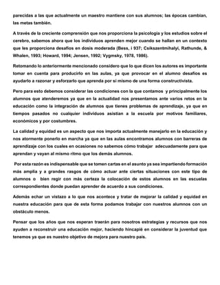 parecidas a las que actualmente un maestro mantiene con sus alumnos; las épocas cambian,
las metas también.
A través de la creciente comprensión que nos proporciona la psicología y los estudios sobre el
cerebro, sabemos ahora que los individuos aprenden mejor cuando se hallan en un contexto
que les proporciona desafíos en dosis moderada (Bess, i 937; Csikszentmihalyi, Rathunde, &
Whalen, 1993; Howard, 1994; Jensen, 1992; Vygmsky, 1978, 1986).
Retomando lo anteriormente mencionado considero que lo que dicen los autores es importante
tomar en cuenta para producirlo en las aulas, ya que provocar en el alumno desafíos es
ayudarlo a razonar y esforzarlo que aprenda por sí mismo de una forma constructivista.
Pero para esto debemos considerar las condiciones con la que contamos y principalmente los
alumnos que atenderemos ya que en la actualidad nos presentamos ante varios retos en la
educación como la integración de alumnos que tienes problemas de aprendizaje, ya que en
tiempos pasados no cualquier individuos asistían a la escuela por motivos familiares,
económicos y por costumbres.
La calidad y equidad es un aspecto que nos importa actualmente manejarlo en la educación y
nos atormente ponerlo en marcha ya que en las aulas encontramos alumnos con barreras de
aprendizaje con los cuales en ocasiones no sabemos cómo trabajar adecuadamente para que
aprendan y vayan al mismo ritmo que los demás alumnos.
Por esta razón es indispensable que se tomen cartas en el asunto ya sea impartiendo formación
más amplia y a grandes rasgos de cómo actuar ante ciertas situaciones con este tipo de
alumnos o bien regir con más certeza la colocación de estos alumnos en las escuelas
correspondientes donde puedan aprender de acuerdo a sus condiciones.
Además echar un vistazo a lo que nos acontece y tratar de mejorar la calidad y equidad en
nuestra educación para que de esta forma podamos trabajar con nuestros alumnos con un
obstáculo menos.
Pensar que los años que nos esperan traerán para nosotros estrategias y recursos que nos
ayuden a reconstruir una educación mejor, haciendo hincapié en considerar la juventud que
tenemos ya que es nuestro objetivo de mejora para nuestro país.
 