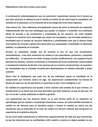 Replantearse cómo dar la clase y para quién.
A continuación redactaréaspectos que me parecieron importantes rescatar de la lectura ya
que esta menciona la relevancia que ha tenido el cambio de los años hasta la actualidad. Los
cambios en la educación, en la evolución de la tecnología así como otros aspectos.
Esta lectura me hace reflexionar principalmente acerca de cómo la educación ha mejorado,
implementando año tras año estrategias que ayuden al maestro a transmitir una enseñanza
eficaz de acuerdo a las condiciones y necesidades de los alumnos, así como también
involucro la evolución de la tecnología que ahora nos acompaña y nos ha traído beneficios y
facilidades para el manejo de recursos didácticos y posibilidades para que el alumno tenga
más fuentes de consulta y apoyo para desarrollar sus capacidades y habilidades en diferentes
ámbitos; no solamente en el escolar.
Aunque es importante resaltar que de acuerdo al año en que nos encontremos,
remontándonos a los años anteriores los modos en que aprendimos, pensamos y actuamos
son diferentes. La educación ha traído consigo muchas modificaciones, con respecto fueron
pasando los tiempos, venimos arrastrando la enseñanza de forma conductista, tradicionalista
y actualmente tratamos de llevarla a los alumnos de una manera constructivista; de acuerdo a
las necesidades que la sociedad necesita para desempeñarse en ámbitos laborales y poder
subsistir.
Ahora bien la Inteligencia que cada uno de los individuos posee se manifiesta en la
comprensión que tenemos acerca de algo, las experiencias complementan las formas de
pensar de cada uno así de esta forma en ocasiones se dice “eres inteligente o no”.
En realidad las experiencias nos ayudan a tener visiones más amplias de lo que vivimos y la
comprensión es un factor que nos hace demostrar que tanto sabemos, ya que se dice que “se
da o no se da” cuando realmente es abierta y gradual.
Las experiencias que los alumnos tienen en el aula forman parte de un repertorio de
aprendizajes que los ayudan a comprender situaciones nuevas, así como también fomentan el
cambio en los alumnos para un beneficio propio e incluso el maestro se marca con las
situaciones que se presentan en el aula, las cuales son tesoros valiosos que enriquecen su
experiencia en la práctica docente.
Es así como estas experiencias se diferencian respectivamente de cada año que transciende,
ya que las relaciones que se manifestaban entre maestro y alumno en siglos pasados no son
 