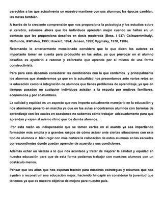 parecidas a las que actualmente un maestro mantiene con sus alumnos; las épocas cambian,
las metas también.
A través de la creciente comprensión que nos proporciona la psicología y los estudios sobre
el cerebro, sabemos ahora que los individuos aprenden mejor cuando se hallan en un
contexto que les proporciona desafíos en dosis moderada (Bess, i 937; Csikszentmihalyi,
Rathunde, &Whalen, 1993; Howard, 1994; Jensen, 1992; Vygmsky, 1978, 1986).
Retomando lo anteriormente mencionado considero que lo que dicen los autores es
importante tomar en cuenta para producirlo en las aulas, ya que provocar en el alumno
desafíos es ayudarlo a razonar y esforzarlo que aprenda por sí mismo de una forma
constructivista.
Pero para esto debemos considerar las condiciones con la que contamos y principalmente
los alumnos que atenderemos ya que en la actualidad nos presentamos ante varios retos en
la educación como la integración de alumnos que tienes problemas de aprendizaje, ya que en
tiempos pasados no cualquier individuos asistían a la escuela por motivos familiares,
económicos y por costumbres.
La calidad y equidad es un aspecto que nos importa actualmente manejarlo en la educación y
nos atormente ponerlo en marcha ya que en las aulas encontramos alumnos con barreras de
aprendizaje con los cuales en ocasiones no sabemos cómo trabajar adecuadamente para que
aprendan y vayan al mismo ritmo que los demás alumnos.
Por esta razón es indispensable que se tomen cartas en el asunto ya sea impartiendo
formación más amplia y a grandes rasgos de cómo actuar ante ciertas situaciones con este
tipo de alumnos o bien regir con más certeza la colocación de estos alumnos en las escuelas
correspondientes donde puedan aprender de acuerdo a sus condiciones.
Además echar un vistazo a lo que nos acontece y tratar de mejorar la calidad y equidad en
nuestra educación para que de esta forma podamos trabajar con nuestros alumnos con un
obstáculo menos.
Pensar que los años que nos esperan traerán para nosotros estrategias y recursos que nos
ayuden a reconstruir una educación mejor, haciendo hincapié en considerar la juventud que
tenemos ya que es nuestro objetivo de mejora para nuestro país.
 