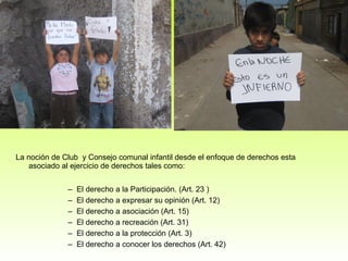 La noción de Club  y Consejo comunal infantil desde el enfoque de derechos esta asociado al ejercicio de derechos tales como:  El derecho a la Participación. (Art. 23 )  El derecho a expresar su opinión (Art. 12) El derecho a asociación (Art. 15) El derecho a recreación (Art. 31) El derecho a la protección (Art. 3) El derecho a conocer los derechos (Art. 42) 