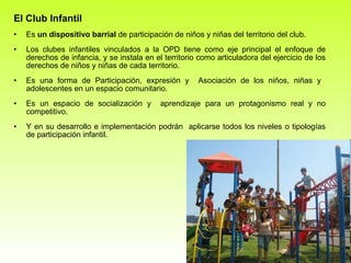 El Club  Infantil Es  un dispositivo barrial  de participación de niños y niñas del territorio del club.  Los clubes infantiles vinculados a la OPD tiene como eje principal el enfoque de derechos de infancia, y se instala en el territorio como articuladora del ejercicio de los derechos de niños y niñas de cada territorio. Es una forma de Participación, expresión y  Asociación de los niños, niñas y  adolescentes en un espacio comunitario. Es un espacio de socialización y  aprendizaje para un protagonismo real y no competitivo. Y en su desarrollo e implementación podrán  aplicarse todos los niveles o tipologías de participación infantil. 