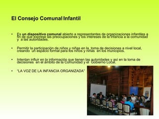 El Consejo Comunal Infantil Es  un dispositivo comunal  abierto a representantes de organizaciones infantiles a fin de que exprese las preocupaciones y los intereses de la infancia a la comunidad y  a las autoridades. Permitir la participación de niños y niñas en la  toma de decisiones a nivel local, creando  un espacio formal para los niños y niñas  en los municipios. Intentan influir en la información que tienen las autoridades y así en la toma de decisiones  en el ámbito de la Comunidad y el  Gobierno Local. “ LA VOZ DE LA INFANCIA ORGANIZADA” 