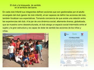 El club y la búsqueda  de sentido  en el territorio del barrio En cada club Infantil sus integrantes definen acciones que son gestionadas por el adulto encargado del club (gestor de club infantil), al ser capaces de definir las acciones del club, también focalizan sus expectativas. Tomando conciencia de que existe una relación entre las experiencias del club. A la par de una dinámica social, altamente diversa, globalizada, que se muestra como desestructurada, el club otorga un espacio social intermedio entre el sujeto y la gran estructura y es capaz de dotar de sentido las acciones de los niños y niñas. 