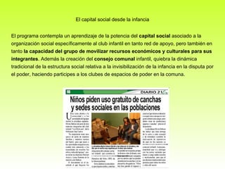 El capital social desde la infancia El programa contempla un aprendizaje de la potencia del  capital social  asociado a la organización social específicamente al club infantil en tanto red de apoyo, pero también en tanto  la capacidad del grupo de movilizar recursos económicos y culturales para sus integrantes . Además la creación del  consejo comunal  infantil, quiebra la dinámica tradicional de la estructura social relativa a la invisibilización de la infancia en la disputa por el poder, haciendo participes a los clubes de espacios de poder en la comuna. 