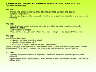 ¿CÓMO HA FUNCIONADO EL PROGRAMA DE PROMOTORES DE LA OPD IQUIQUE? Una Revisión Histórica Año  2005: - trabajo en 5 colegios ( niños y niñas de sexto, séptimo y octavo año básico) .  - Enfoque “niño a niño”.  - Experiencia de promoción: vacunación simbólica por el buen trato (extraída de una experiencia peruana).  Año  2006: - Metodología de trabajo se afianza aún más, un modelo centrado en acciones. ( Acción-Reflexión-Acción)  - Se trabaja con 6 colegios. - Se desarrolla el programa con niños y niñas sordos integrados del colegio Patricio Lynch. Año  2007:  se definieron dos cosas: - cobertura territorial (espacio a cubrir).  - cobertura etárea (niño a niño). - se coordina el trabajo con el sector salud (Consultorios).  Este año se gana el primer premio a nivel nacional con el nombre de Facilitadores en salud integral.  A finales de 2007 se realiza un cierre a las actividades y se entregó diplomas a los niños.  Año  2008: - Se logra independencia relativa respecto a Cormudesi, trabajando con ocho grupos (ocho colegios)  - Se incorpora la visión de ampliar el trabajo a colegios particulares (Obispo Labbé, Little College y colegio Unap.)  