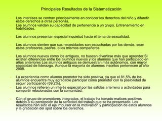 Principales Resultados de la Sistematización Los intereses se centran principalmente en conocer los derechos del niño y difundir estos derechos a otras personas.  Los alumnos validan su capacidad de pertenencia a un grupo. Entrenamiento en habilidades.  Los alumnos presentan especial inquietud hacia el tema de sexualidad. Los alumnos sienten que sus necesidades son escuchadas por los demás, sean estos profesores, padres, o los mismos compañeros. Los alumnos nuevos como los antiguos, no buscan divertirse más que aprender.Si existen diferencias entre los alumnos nuevos y los alumnos que han participado en años anteriores Los alumnos antiguos se demuestran más autónomos, con mayor capacidad de liderazgo. Aunque la mayoría de alumnos inscritos pertenecen al año 2008. La experiencia como alumno promotor ha sido positiva, ya que el 81,5% de los alumnos encuentra muy agradable participar como promotor con la posibilidad de seguir participando (69,2%).  Los alumnos refieren un interés especial por las salidas a terreno o actividades para compartir relacionadas con la comunidad. Con el grupo de promotores integrados, el trabajo ha tomado matices positivos debido a su percepción de la seriedad del trabajo que se ha presentado. Los resultados han sido el eje impulsor en la motivación y participación de estos alumnos y la grabación del spot sobre los derechos. 