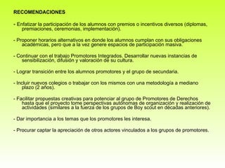 RECOMENDACIONES -  Enfatizar la participación de los alumnos con premios o incentivos diversos (diplomas, premiaciones, ceremonias, implementación). - Proponer horarios alternativos en donde los alumnos cumplan con sus obligaciones académicas, pero que a la vez genere espacios de participación masiva. - Continuar con el trabajo Promotores Integrados. Desarrollar nuevas instancias de sensibilización, difusión y valoración de su cultura. - Lograr transición entre los alumnos promotores y el grupo de secundaria.  - Incluir nuevos colegios o trabajar con los mismos con una metodología a mediano plazo (2 años).  - Facilitar propuestas creativas para potenciar al grupo de Promotores de Derechos hasta que el proyecto tome perspectivas autónomas de organización y realización de actividades (similares a la fuerza de los grupos de Boy scout en décadas anteriores). - Dar importancia a los temas que los promotores les interesa.  - Procurar captar la apreciación de otros actores vinculados a los grupos de promotores.  