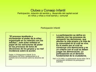 Clubes y Consejo Infantil Participación, dotación de sentido y  desarrollo del capital social  en niños y niñas a nivel barrial y  comunal Participación Infantil “ El proceso tendiente a incrementar el poder de la niñez organizada en su relación con los adultos”, este autor enfatiza el papel de las estructuras de poder en los procesos de toma de decisiones de los grupos y su real incidencia sobre la acción. Gaitán, A. Protagonismo Infantil. En la participación de niños y adolescentes en el contexto de la Convención sobre los derechos del niño: La participación se define en relación con los procesos de compartir las decisiones, que afectan la vida propia y la vida de la comunidad en la cual se vive. Es el medio por el cual se construye una democracia y es un criterio con el cual se deben juzgar las democracias. La participación es el derecho fundamental de la ciudadanía.  Hart, A. R (1993). La participación de los niños: De la participación simbólica a la participación auténtica. 