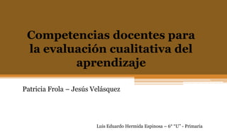 Competencias docentes para
la evaluación cualitativa del
aprendizaje
Patricia Frola – Jesús Velásquez
Luis Eduardo Hermida Espinosa – 6° “U” - Primaria
 