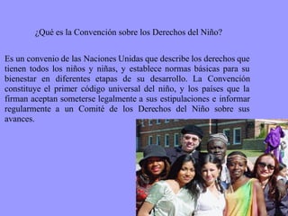 ¿Qué es la Convención sobre los Derechos del Niño? Es un convenio de las Naciones Unidas que describe los derechos que tienen todos los niños y niñas, y establece normas básicas para su bienestar en diferentes etapas de su desarrollo. La Convención constituye el primer código universal del niño, y los países que la firman aceptan someterse legalmente a sus estipulaciones e informar regularmente a un Comité de los Derechos del Niño sobre sus avances. 
